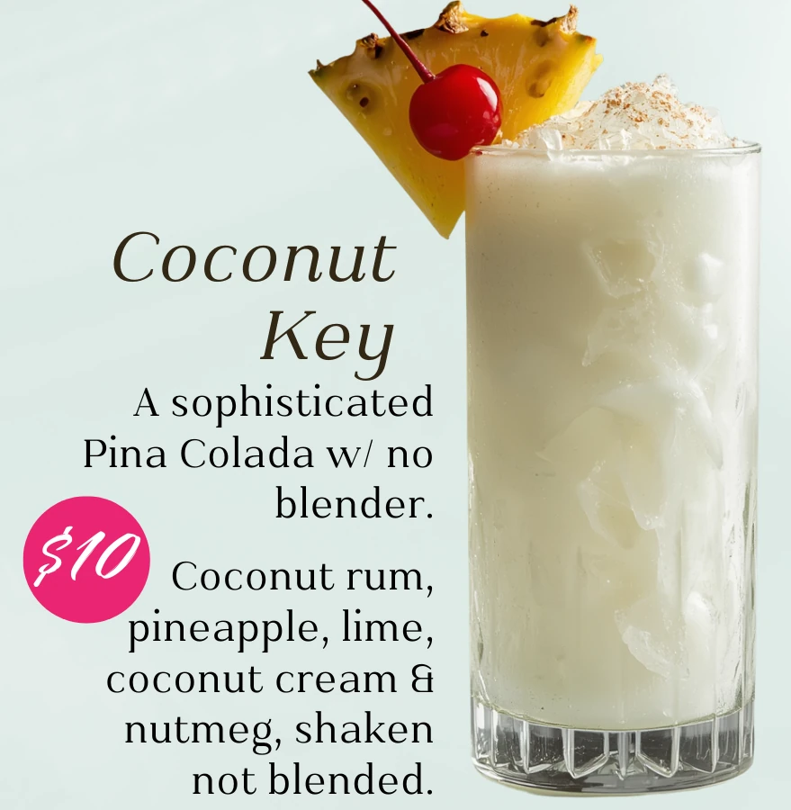 Coconut Key, $10. A sophisticated Piña Colada with no blender. Coconut rum, pineapple, lime, coconut cream, and nutmeg; shaken, not blended.