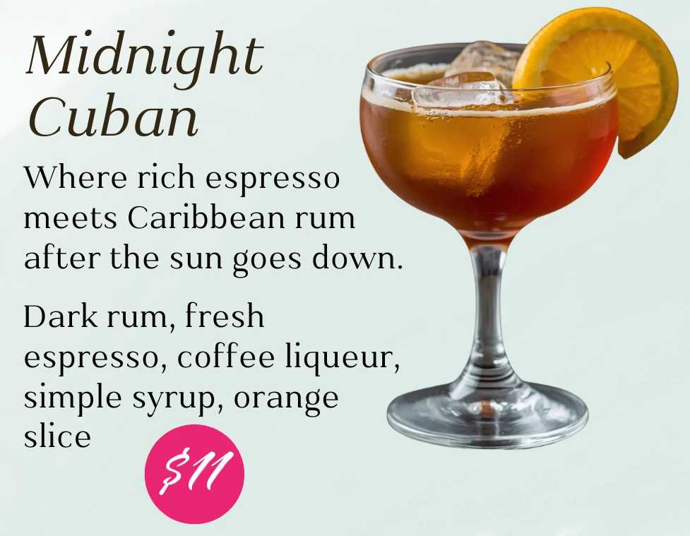 Midnight Cuban, $11. Where rich espresso meets Caribbean rum after the sun goes down. Dark rum, fresh espresso, coffee liqueur, simple syrup, and orange slice.