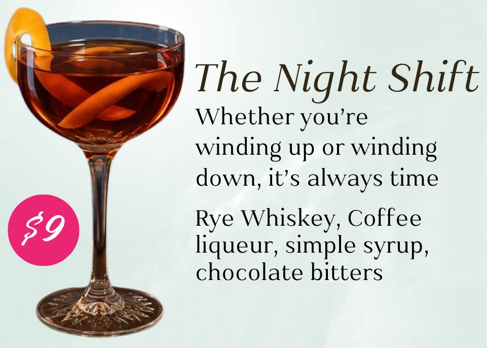 The Night Shift, $9. Whether you're winding up or winding down, it's always time. Rye whiskey, coffee liqueur, simple syrup, and chocolate bitters.