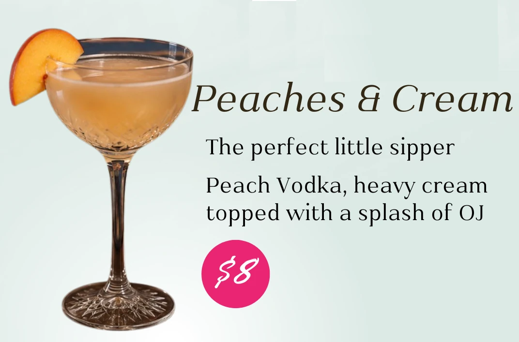 Peaches and Cream, $8. The perfect little sipper. Peach vodka, heavy cream, topped with a splash of orange juice.